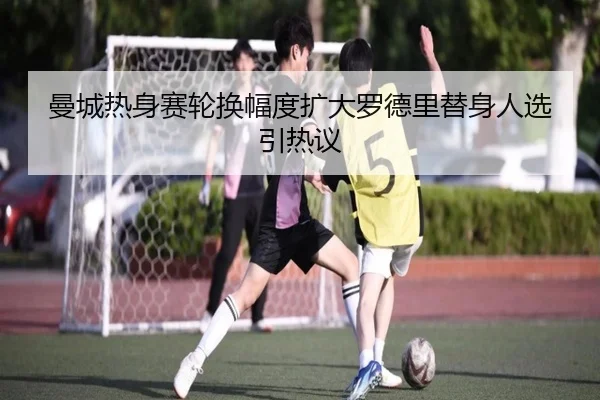 曼城热身赛轮换幅度扩大罗德里替身人选引热议