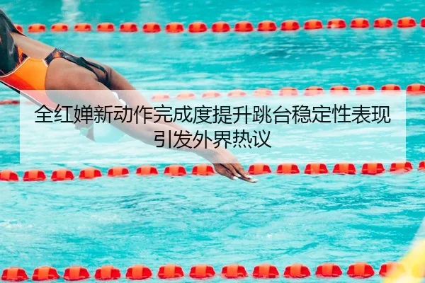 全红婵新动作完成度提升跳台稳定性表现引发外界热议