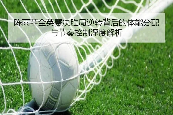 陈雨菲全英赛决胜局逆转背后的体能分配与节奏控制深度解析