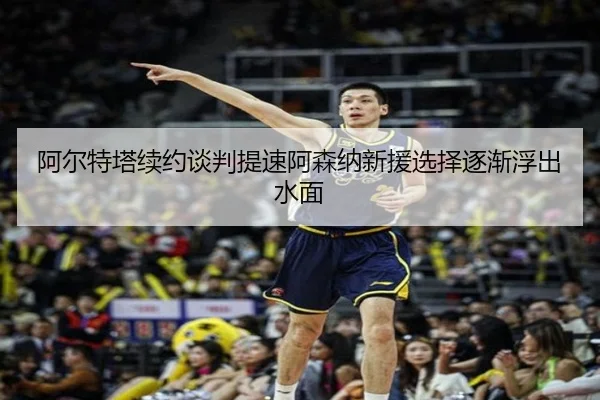 阿尔特塔续约谈判提速阿森纳新援选择逐渐浮出水面
