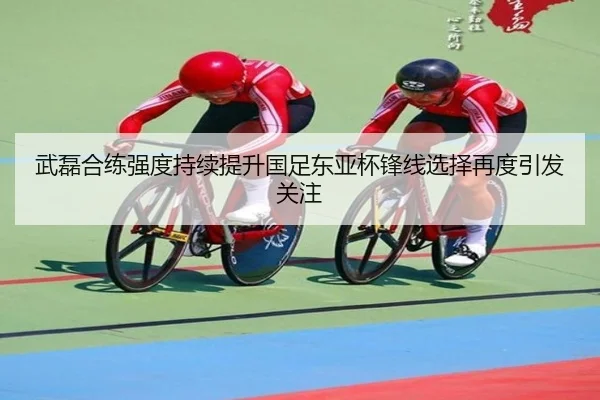 武磊合练强度持续提升国足东亚杯锋线选择再度引发关注