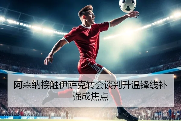 阿森纳接触伊萨克转会谈判升温锋线补强成焦点