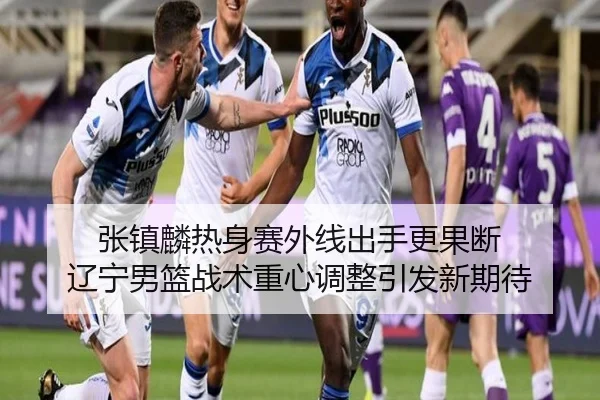 张镇麟热身赛外线出手更果断 辽宁男篮战术重心调整引发新期待