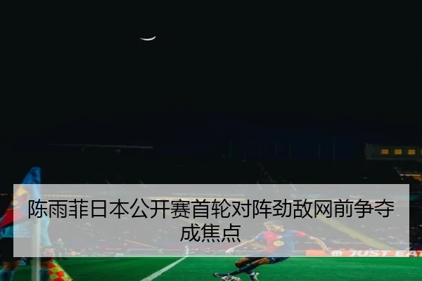 陈雨菲日本公开赛首轮对阵劲敌网前争夺成焦点