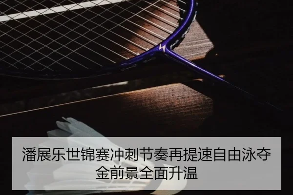 潘展乐世锦赛冲刺节奏再提速自由泳夺金前景全面升温